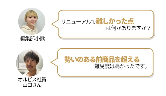 choiFULL編集部小熊（くまちゃん）とオルビス社員山口さんの会話。小熊が「リニューアルで難しかった点は何かありますか？ 」と聞いたのに対して、鈴木さんは「勢いのある前商品を超える難易度は高かったです。」と回答。